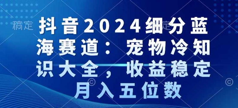 抖音2024细分蓝海赛道：宠物冷知识大全，收益稳定，月入五位数【揭秘】-淘金日记