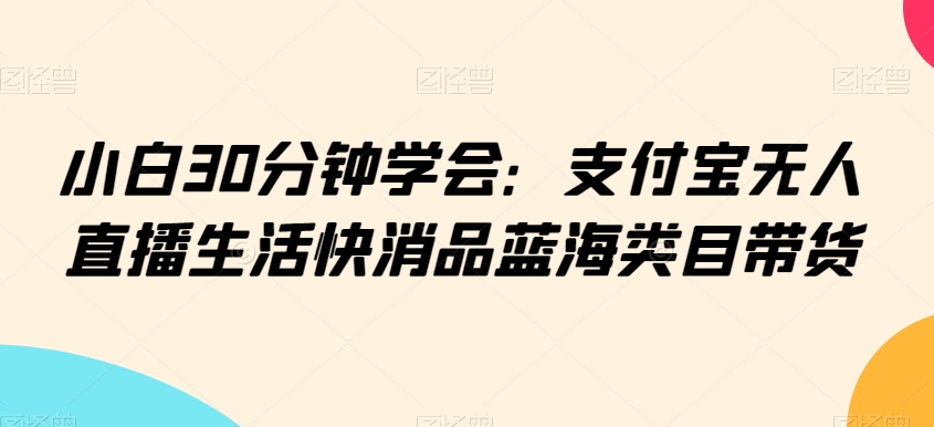 小白30分钟学会：支付宝无人直播生活快消品蓝海类目带货【揭秘】-淘金日记