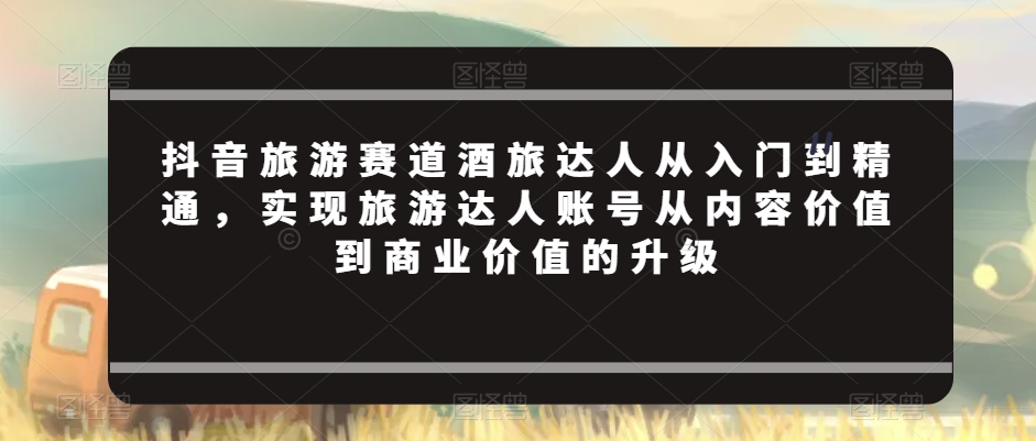 抖音旅游赛道酒旅达人从入门到精通,实现旅游达人账号从内容价值到商业价值的升级-淘金日记