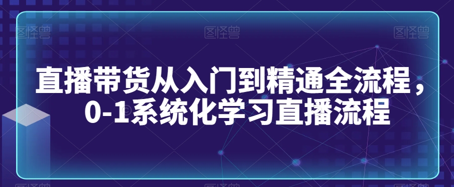 直播带货从入门到精通全流程，0-1系统化学习直播流程-淘金日记
