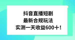 抖音直播短剧最新合规玩法，实测一天变现600+，教程+素材全解析【揭秘】-淘金日记