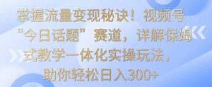 掌握流量变现秘诀！视频号“今日话题”赛道，详解保姆式教学一体化实操玩法，助你轻松日入300+【揭秘】-淘金日记
