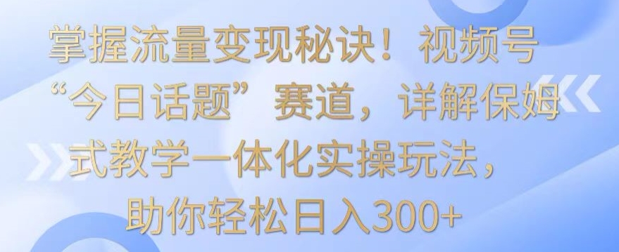 掌握流量变现秘诀！视频号“今日话题”赛道，详解保姆式教学一体化实操玩法，助你轻松日入300+【揭秘】-淘金日记