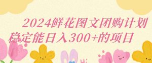 2024鲜花图文团购计划小白能稳定每日收入三位数的项目【揭秘】-淘金日记