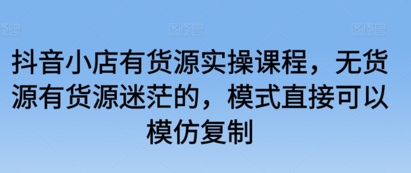 抖音小店有货源实操课程,无货源有货源迷茫的,模式直接可以模仿复制-淘金日记