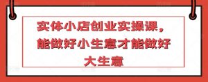 实体小店创业实操课,能做好小生意才能做好大生意-淘金日记