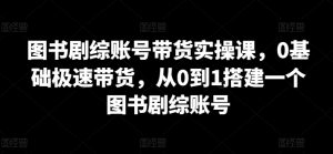 图书剧综账号带货实操课,0基础极速带货,从0到1搭建一个图书剧综账号-淘金日记