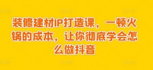 装修建材IP打造课,一顿火锅的成本,让你彻底学会怎么做抖音-淘金日记