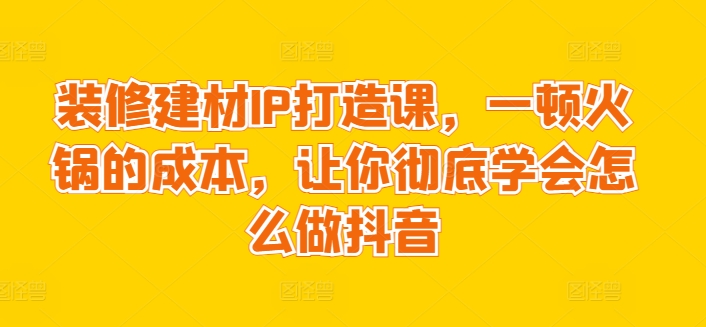 装修建材IP打造课,一顿火锅的成本,让你彻底学会怎么做抖音-淘金日记
