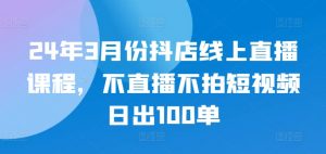 24年3月份抖店线上直播课程,不直播不拍短视频日出100单-淘金日记