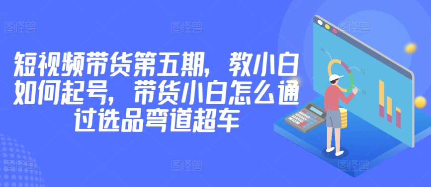 价值2980短视频带货第五期，教小白如何起号，带货小白怎么通过选品弯道超车-淘金日记