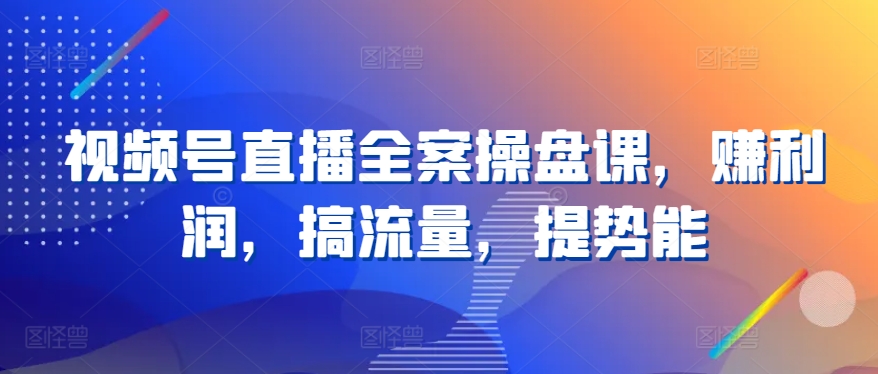 视频号直播全案操盘课，赚利润，搞流量，提势能-淘金日记