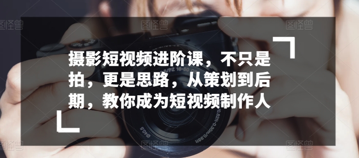 摄影短视频进阶课,不只是拍,更是思路,从策划到后期,教你成为短视频制作人-淘金日记