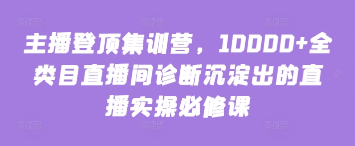 主播登顶集训营，10000+全类目直播间诊断沉淀出的直播实操必修课-淘金日记