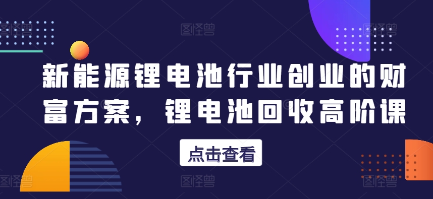 新能源锂电池行业创业的财富方案,锂电池回收高阶课-淘金日记