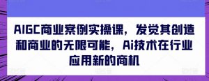 AIGC商业案例实操课,发觉其创造和商业的无限可能,Ai技术在行业应用新的商机-淘金日记