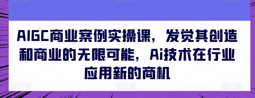 AIGC商业案例实操课,发觉其创造和商业的无限可能,Ai技术在行业应用新的商机-淘金日记