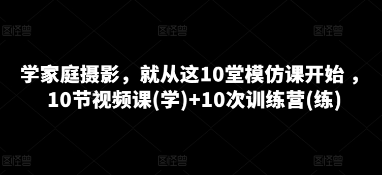 学家庭摄影,就从这10堂模仿课开始 ,10节视频课(学)+10次训练营(练)-淘金日记