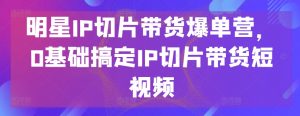 明星IP切片带货爆单营,0基础搞定IP切片带货短视频-淘金日记