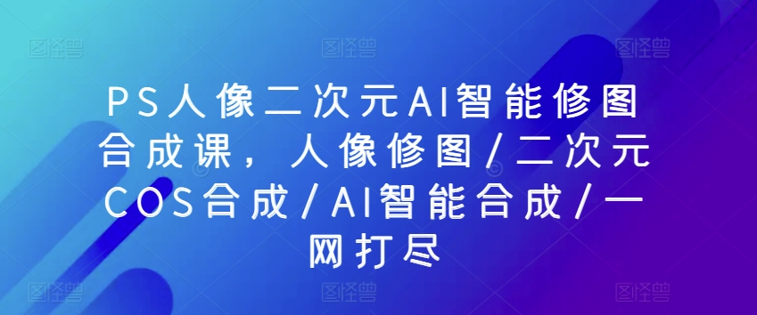 PS人像二次元AI智能修图合成课,人像修图/二次元COS合成/AI智能合成/一网打尽-淘金日记