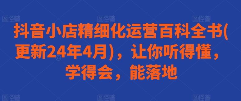 抖音小店精细化运营百科全书(更新24年4月)，让你听得懂，学得会，能落地-淘金日记