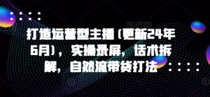 打造运营型主播(更新24年6月)，实操录屏，话术拆解，自然流带货打法-淘金日记
