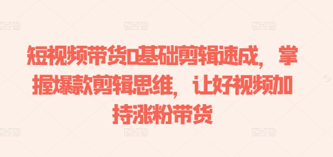 短视频带货0基础剪辑速成，掌握爆款剪辑思维，让好视频加持涨粉带货-淘金日记
