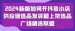 2024新版如何开抖音小店供应链选品发货和上架选品广场精选联盟-淘金日记