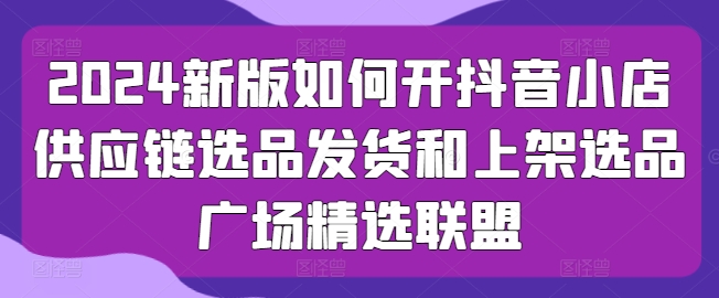 2024新版如何开抖音小店供应链选品发货和上架选品广场精选联盟-淘金日记