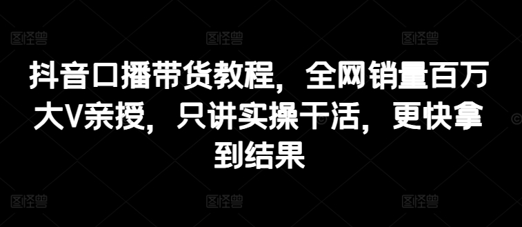 抖音口播带货教程,全网销量百万大V亲授,只讲实操干活,更快拿到结果-淘金日记