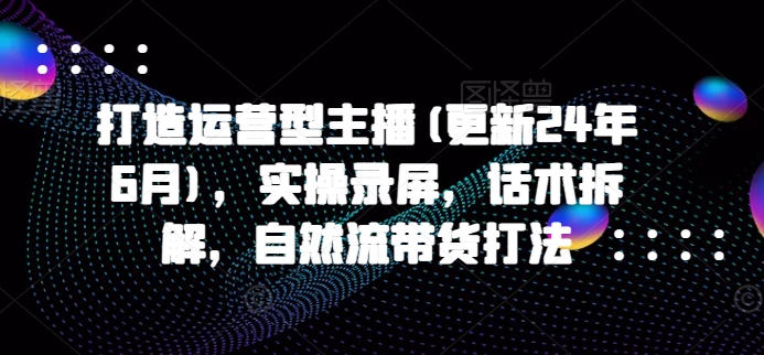 打造运营型主播(更新24年7月),实操录屏,话术拆解,自然流带货打法-淘金日记