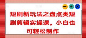短剧新玩法之盘点类短剧剪辑实操课,小白也可轻松制作-淘金日记