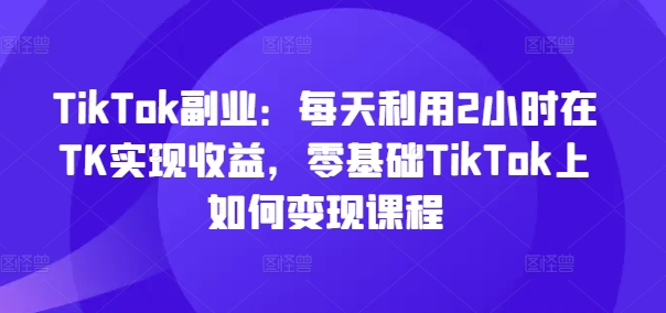 TikTok副业:每天利用2小时在TK实现收益,零基础TikTok上如何变现课程-淘金日记