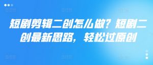 短剧剪辑二创怎么做？短剧二创最新思路，轻松过原创-淘金日记