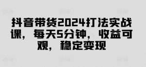 抖音带货2024打法实战课,每天5分钟,收益可观,稳定变现【揭秘】-淘金日记