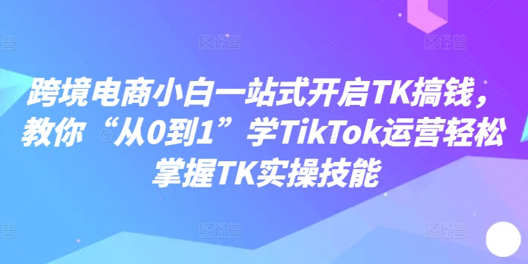 跨境电商小白一站式开启TK搞钱,教你“从0到1”学TikTok运营轻松掌握TK实操技能-淘金日记