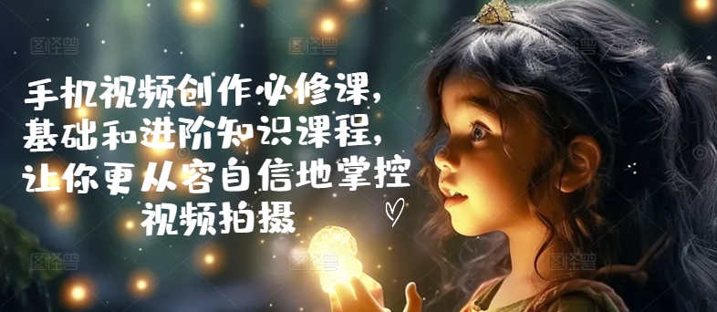 手机视频创作必修课，基础和进阶知识课程，让你更从容自信地掌控视频拍摄-淘金日记