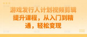 游戏发行人计划视频剪辑提升课程，从入门到精通，轻松变现-淘金日记