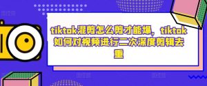 tiktok混剪怎么剪才能爆,tiktok如何对视频进行二次深度剪辑去重-淘金日记