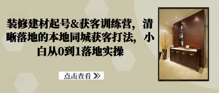 装修建材起号&获客训练营,清晰落地的本地同城获客打法,小白从0到1落地实操-淘金日记