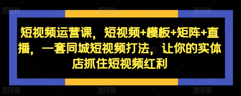 短视频运营课,短视频+模板+矩阵+直播,一套同城短视频打法,让你的实体店抓住短视频红利-淘金日记