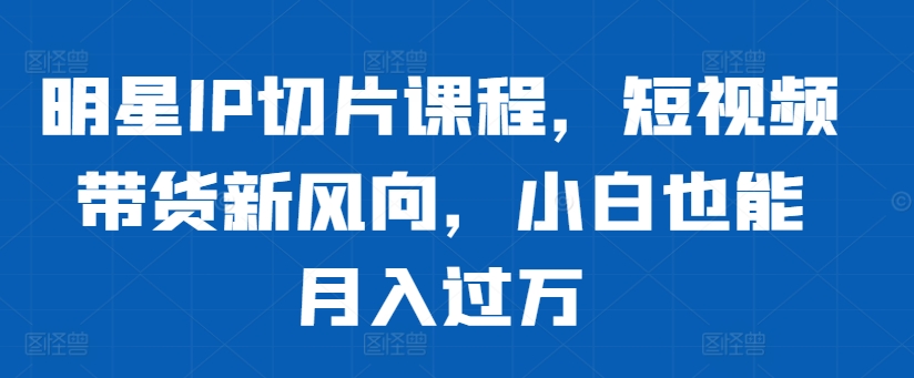 明星IP切片课程,短视频带货新风向,小白也能月入过万-淘金日记