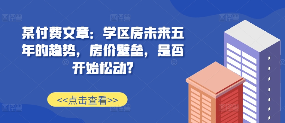 某付费文章：学区房未来五年的趋势，房价壁垒，是否开始松动?-淘金日记