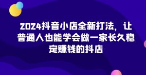 2024抖音小店全新打法，让普通人也能学会做一家长久稳定赚钱的抖店（更新）-淘金日记