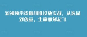 短视频带货随心推投放实战,从选品到放量,生意即刻起飞-淘金日记