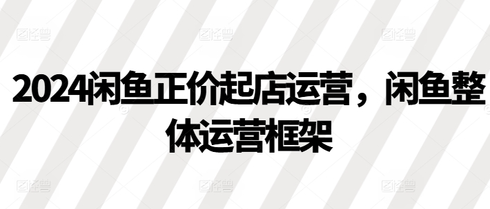 2024闲鱼正价起店运营,闲鱼整体运营框架-淘金日记