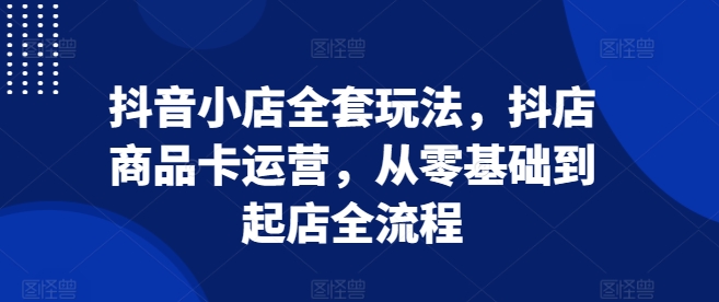 抖音小店全套玩法,抖店商品卡运营,从零基础到起店全流程-淘金日记