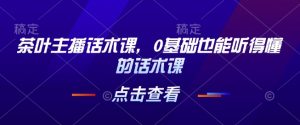 茶叶主播话术课,0基础也能听得懂的话术课-淘金日记
