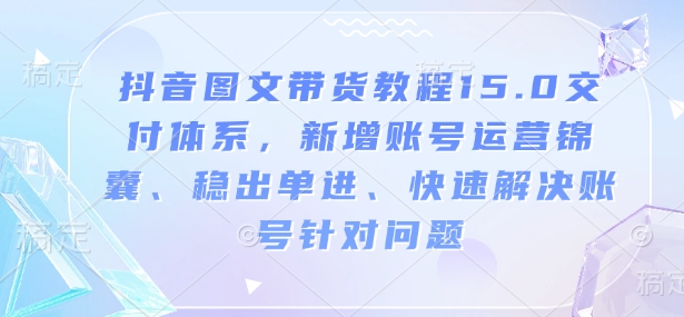 抖音图文带货教程15.0交付体系,新增账号运营锦囊、稳出单进、快速解决账号针对问题-淘金日记