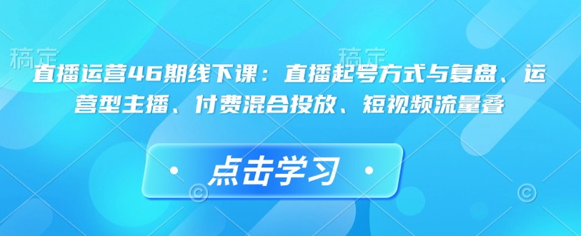 直播运营46期线下课:直播起号方式与复盘、运营型主播、付费混合投放、短视频流量叠-淘金日记
